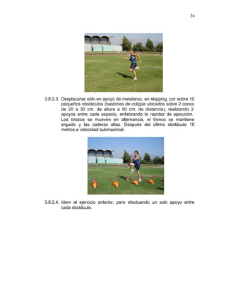 36




3.8.2.3. Desplazarse sólo en apoyo de metatarso, en skipping, por sobre 10
         pequeños obstáculos (bastones de coligüe ubicados sobre 2 conos
         de 20 a 30 cm. de altura a 50 cm. de distancia), realizando 2
         apoyos entre cada espacio, enfatizando la rapidez de ejecución.
         Los brazos se mueven en alternancia, el tronco se mantiene
         erguido y las caderas altas. Después del último obstáculo 10
         metros a velocidad submaximal.




3.8.2.4. Idem al ejercicio anterior, pero efectuando un solo apoyo entre
         cada obstáculo.
 