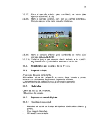 38


3.8.2.7.   Idem al ejercicio anterior, pero cambiando de frente. (Ver
           ejercicio actividad 2.8.2.6)
3.8.2.8.   Idem al ejercicio anterior, pero con las piernas extendidas.
           Con dos apoyos entre cada pequeño obstáculo.




3.8.2.9.  Idem al ejercicio anterior, pero cambiando de frente. (Ver
          ejercicio actividad 2.8.2.8)
3.8.2.10. Variados juegos por equipos dando énfasis a la posición
          erguida del tronco y la correcta alternancia de brazos.

3.8.3.     Repeticiones por ejercicio: de 3 a 4 veces.

3.8.4.     Lugar de trabajo

Área verde de pasto consistente.
Alternativas: sector de carboncillo o ceniza, lugar blando y parejo,
espacio con colchonetas de gimnasia dispuestas en hilera.
Evitar al máximo las pistas sintéticas o terrenos de cemento.

3.8.5.     Materiales

Conos de 20 a 30 cm. de altura.
10 bastones de coligüe.

3.8.6.     Sugerencias metodológicas.

3.8.6.1.   Medidas de seguridad:

-    Mantener el sector de trabajo en óptimas condiciones (blando y
     parejo).
-    Usar calzado deportivo.
-    Hidratación permanente.
 