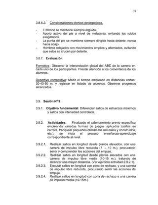 39


3.8.6.2.    Consideraciones técnico-pedagógicas.

-    El tronco se mantiene siempre erguido.
-    Apoyo activo del pie a nivel de metatarso, evitando los ruidos
     exagerados.
-    La punta del pie se mantiene siempre dirigida hacia delante, nunca
     hacia abajo.
-    Hombros relajados con movimientos amplios y alternados, evitando
     que estos se crucen por delante.

3.8.7. Evaluación:

Formativa : Observar la interpretación global del ABC de la carrera en
cada uno de los participantes. Prestar atención a los comentarios de los
alumnos.

Deportivo competitiva: Medir el tiempo empleado en distancias cortas:
30-40-50 m. y registrar en listado de alumnos. Observar progresos
alcanzados.



3.9. Sesión Nº 9

3.9.1. Objetivo fundamental: Diferenciar saltos de esfuerzos máximos
       y saltos con intensidad controlada.


3.9.2.     Actividades:       Finalizado el calentamiento previo específico
           empleando variadas formas de juegos aplicados (saltos en
           carrera, franquear pequeños obstáculos naturales y construidos,
           etc.),    se   inicia    el   proceso    enseñanza-aprendizaje
           correspondiente al nivel.

3.9.2.1.    Realizar saltos en longitud desde planos elevados, con una
            carrera de impulso libre reducida (7 – 10 m.), procurando
            sentir y comprender las acciones del empuje.
3.9.2.2.    Realizar saltos en longitud desde planos elevados con una
            carrera de impulso libre media (10-15 m.), tratando de
            alcanzar una mayor distancia. (Ver ejercicio actividad 2.9.2.1).
3.9.2.3.    Ejecutar saltos en longitud con zona de rechazo, y una carrera
            de impulso libre reducida, procurando sentir las acciones de
            empuje.
3.9.2.4.    Realizar saltos en longitud con zona de rechazo y una carrera
            de impulso media (10-15m.)
 