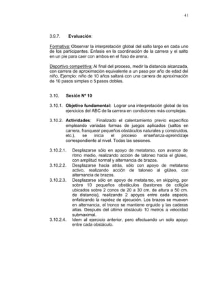 41



3.9.7.      Evaluación:

Formativa: Observar la interpretación global del salto largo en cada uno
de los participantes. Énfasis en la coordinación de la carrera y el salto
en un pie para caer con ambos en el foso de arena.

Deportivo competitiva: Al final del proceso, medir la distancia alcanzada,
con carrera de aproximación equivalente a un paso por año de edad del
niño. Ejemplo: niño de 10 años saltará con una carrera de aproximación
de 10 pasos simples o 5 pasos dobles.


3.10.    Sesión Nº 10

3.10.1. Objetivo fundamental: Lograr una interpretación global de los
        ejercicios del ABC de la carrera en condiciones más complejas.

3.10.2. Actividades: Finalizado el calentamiento previo específico
        empleando variadas formas de juegos aplicados (saltos en
        carrera, franquear pequeños obstáculos naturales y construidos,
        etc.),    se   inicia   el   proceso     enseñanza-aprendizaje
        correspondiente al nivel. Todas las sesiones.

3.10.2.1.    Desplazarse sólo en apoyo de metatarso, con avance de
             ritmo medio, realizando acción de taloneo hacia el glúteo,
             con amplitud normal y alternancia de brazos.
3.10.2.2.    Desplazarse hacia atrás, sólo con apoyo de metatarso
             activo, realizando acción de taloneo al glúteo, con
             alternancia de brazos.
3.10.2.3.    Desplazarse sólo en apoyo de metatarso, en skipping, por
             sobre 10 pequeños obstáculos (bastones de coligüe
             ubicados sobre 2 conos de 20 a 30 cm. de altura a 50 cm.
             de distancia), realizando 2 apoyos entre cada espacio,
             enfatizando la rapidez de ejecución. Los brazos se mueven
             en alternancia, el tronco se mantiene erguido y las caderas
             altas. Después del último obstáculo 10 metros a velocidad
             submaximal.
3.10.2.4.    Idem al ejercicio anterior, pero efectuando un solo apoyo
             entre cada obstáculo.
 