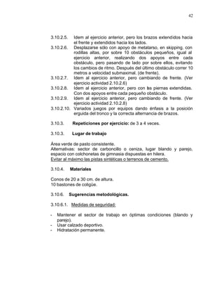 42



3.10.2.5.  Idem al ejercicio anterior, pero los brazos extendidos hacia
           el frente y extendidos hacia los lados.
3.10.2.6. Desplazarse sólo con apoyo de metatarso, en skipping, con
           rodillas altas, por sobre 10 obstáculos pequeños, igual al
           ejercicio anterior, realizando dos apoyos entre cada
           obstáculo, pero pasando de lado por sobre ellos, evitando
           los cambios de ritmo. Después del último obstáculo correr 10
           metros a velocidad submaximal. (de frente).
3.10.2.7. Idem al ejercicio anterior, pero cambiando de frente. (Ver
           ejercicio actividad 2.10.2.6)
3.10.2.8. Idem al ejercicio anterior, pero con las piernas extendidas.
           Con dos apoyos entre cada pequeño obstáculo.
3.10.2.9. Idem al ejercicio anterior, pero cambiando de frente. (Ver
           ejercicio actividad 2.10.2.8)
3.10.2.10. Variados juegos por equipos dando énfasis a la posición
           erguida del tronco y la correcta alternancia de brazos.

3.10.3.      Repeticiones por ejercicio: de 3 a 4 veces.

3.10.3.      Lugar de trabajo

Área verde de pasto consistente.
Alternativas: sector de carboncillo o ceniza, lugar blando y parejo,
espacio con colchonetas de gimnasia dispuestas en hilera.
Evitar al máximo las pistas sintéticas o terrenos de cemento.

3.10.4.     Materiales

Conos de 20 a 30 cm. de altura.
10 bastones de coligüe.

3.10.6.     Sugerencias metodológicas.

3.10.6.1. Medidas de seguridad:

-   Mantener el sector de trabajo en óptimas condiciones (blando y
    parejo).
-   Usar calzado deportivo.
-   Hidratación permanente.
 