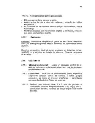 43



3.10.6.2. Consideraciones técnico-pedagógicas.

-   El tronco se mantiene siempre erguido.
-   Apoyo activo del pie a nivel de metatarso, evitando los ruidos
    exagerados.
-   La punta del pie se mantiene siempre dirigida hacia delante, nunca
    hacia abajo.
-   Hombros relajados con movimientos amplios y alternados, evitando
    que estos se crucen por delante.

3.10.7.     Evaluación:

Formativa : Observar la interpretación global del ABC de la carrera en
cada uno de los participantes. Prestar atención a los comentarios de los
alumnos.

Deportivo competitiva: Medir el tiempo empleado en distancias cortas:
30-40-50 m. y registrar en listado de alumnos. Observar progresos
alcanzados.


3.11.     Sesión Nº 11

3.11.1. Objetivo fundamental:       Lograr un adecuado control de la
        posición del cuerpo en la llegada al rechazo y de las acciones
        propias del empuje.

3.11.2. Actividades: Finalizado el calentamiento previo específico
        empleando variadas formas de carreras y saltos (juegos
        aplicados), se inicia el proceso enseñanza – aprendizaje
        correspondiente al nivel. Todas las sesiones.

3.11.2.1. Realizar paso saltado sobre 5 a 7 aros de gimnasia o
          colchonetas ubicadas longitudinalmente (a lo largo), uno a
          continuación del otro. Tratando de apoyar el pie en el centro
          de éstos.
 