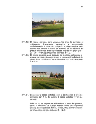 44




3.11.2.2. El mismo ejercicio, pero ubicando los aros de gimnasia o
          colchonetas     ligeramente     separados      y    aumentando
          paulatinamente la distancia, obligando al niño a realizar una
          acción más amplia y activa. El aumento de la distancia s     e
          gradúa de acuerdo a las capacidades propias del grupo (10 –
          20 – 30 – 40 cm.) (Ver ejercicio actividad 2.11.2.1)
3.11.2.3. El mismo ejercicio, pero después de la última colchoneta o
          aros de gimnasia, decepcionar con el cuerpo sobre el pie de la
          pierna libre, coordinando inmediatamente con una carrera de
          7 a 10 m.




3.11.2.4. Encadenar 3 pasos saltados sobre 3 colchonetas o aros de
          gimnasia, con 7 m. de carrera, 3 pasos saltados y 7 m. de
          carrera.

         Nota: Si no se dispone de colchonetas o aros de gimnasia,
         estos 4 ejercicios se pueden realizar sobre una superficie
         plana y blanda (césped, tierras, ceniza, etc.), demarcada con
         cal o tiza. (Ver ejercicio actividad 2.11.2.3)
 