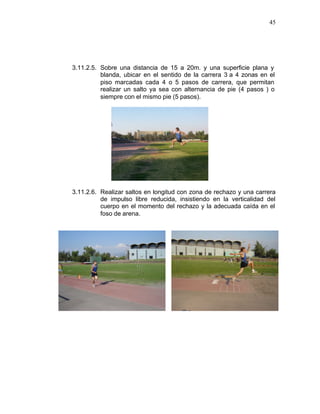 45




3.11.2.5. Sobre una distancia de 15 a 20m. y una superficie plana y
          blanda, ubicar en el sentido de la carrera 3 a 4 zonas en el
          piso marcadas cada 4 o 5 pasos de carrera, que permitan
          realizar un salto ya sea con alternancia de pie (4 pasos ) o
          siempre con el mismo pie (5 pasos).




3.11.2.6. Realizar saltos en longitud con zona de rechazo y una carrera
          de impulso libre reducida, insistiendo en la verticalidad del
          cuerpo en el momento del rechazo y la adecuada caída en el
          foso de arena.
 