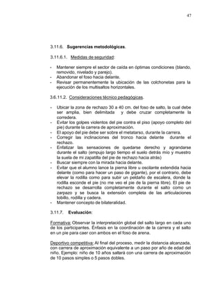 47




3.11.6. Sugerencias metodológicas.

3.11.6.1. Medidas de seguridad:

-   Mantener siempre el sector de caída en óptimas condiciones (blando,
    removido, nivelado y parejo).
-   Abandonar el foso hacia delante.
-   Revisar permanentemente la ubicación de las colchonetas para la
    ejecución de los multisaltos horizontales.

3.6.11.2. Consideraciones técnico pedagógicas.

-   Ubicar la zona de rechazo 30 a 40 cm. del foso de salto, la cual debe
    ser amplia, bien delimitada        y debe cruzar completamente la
    corredera.
-   Evitar los golpes violentos del pie contra el piso (apoyo completo del
    pie) durante la carrera de aproximación.
-   El apoyo del pie debe ser sobre el metatarso, durante la carrera.
-   Corregir las inclinaciones del tronco hacia delante durante el
    rechazo.
-   Enfatizar las sensaciones de quedarse derecho y agrandarse
    durante el salto (empujo largo tiempo el suelo detrás mío y muestro
    la suela de mi zapatilla del pie de rechazo hacia atrás)
-   Buscar siempre con la mirada hacia delante.
-   Evitar que el alumno lance la pierna libre u oscilante extendida hacia
    delante (como para hacer un paso de gigante), por el contrario, debe
    elevar la rodilla como para subir un peldaño de escalera, donde la
    rodilla esconde el pie (no me veo el pie de la pierna libre). El pie de
    rechazo se desarrolla completamente durante el salto como un
    zarpazo y se busca la extensión completa de las articulaciones
    tobillo, rodilla y cadera.
-   Mantener concepto de bilateralidad.

3.11.7.   Evaluación:

Formativa: Observar la interpretación global del salto largo en cada uno
de los participantes. Énfasis en la coordinación de la carrera y el salto
en un pie para caer con ambos en el foso de arena.

Deportivo competitiva: Al final del proceso, medir la distancia alcanzada,
con carrera de aproximación equivalente a un paso por año de edad del
niño. Ejemplo: niño de 10 años saltará con una carrera de aproximación
de 10 pasos simples o 5 pasos dobles.
 
