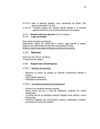 49




3.12.2.9. Idem al ejercicio anterior, pero cambiando de frente. (Ver
          ejercicio actividad 2.12.2.8).
3.12.2.10. Variados juegos por equipos dando énfasis a la posición
            erguida del tronco y la correcta alternancia de brazos.

3.12.3.   Repeticiones por ejercicio: de 3 a 4 veces.
3.12.4.   Lugar de trabajo

Área verde de pasto consistente.
Alternativas: sector de carboncillo o ceniza, lugar blando y parejo,
espacio con colchonetas de gimnasia dispuestas en hilera.
Evitar al máximo las pistas sintéticas o terrenos de cemento.

3.12.5.   Materiales

Conos de 20 a 30 cm. de altura.
10 bastones de coligüe.

3.12.6.   Sugerencias metodológicas.

3.12.6.1. Medidas de seguridad:

-   Mantener el sector de trabajo en óptimas condiciones (blando y
    parejo).
-   Usar calzado deportivo.
-   Hidratación permanente.

3.12.6.2. Consideraciones técnico-pedagógicas.

-   El tronco se mantiene siempre erguido.
-   Apoyo activo del pie a nivel de metatarso, evitando los ruidos
    exagerados.
-   La punta del pie se mantiene siempre dirigida hacia delante, nunca
    hacia abajo.
-   Hombros relajados con movimientos amplios y alternados, evitando
    que estos se crucen por delante.
 