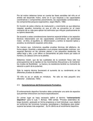 5



Por tal motivo debemos tomar en cuenta las fases sensibles del niño en el
ámbito del desarrollo motriz, tanto en lo que respecta a las capacidades
coordinativas o componentes psicomotores, las capacidades condicionales y
los componentes psíquico-cognoscitivo, según Martín, 1982.

En función de estos criterios de maduración y crecimiento es que debemos
respetar aquellos momentos en que el niño se encuentra en el mejor
momento de su vida para aplicar los estímulos que influyan positivamente en
su óptimo desarrollo.

De acuerdo a estas consideraciones daremos especial énfasis a los aspectos
técnicos relacionados con las capacidades coordinativas del aprendizaje
motor, el ritmo, el equilibrio, la diferenciación y control, la reacción óptica y
acústica, la orientación espacial, entre otras.

De manera que, incluiremos aquellas pruebas técnicas del atletismo, de
forma alegre, divertida y adaptadas a sus propias capacidades motrices, con
especial atención en las carreras planas y con pequeños obstáculos, los
saltos largo y alto, y por último un lanzamiento de peso liviano por sobre el
hombro y la cabeza como es la pelotita.

Debemos insistir, que de las cualidades de la condición física sólo nos
preocuparemos de la rapidez en los movimientos (frecuencia) y de mantener
los niveles de flexibilidad. La fuerza y la resistencia tendrán su momento de
atención a partir de la pubertad.

Sólo la mejoría técnica favorecerá el aumento de su rendimiento en las
diferentes pruebas de atletismo.

“El niño no es un adulto en miniatura.        No sólo es más pequeño sino
diferente”. (Clafarede, 1935)


2.3.   Características del Entrenamiento Formativo.


El entrenamiento deportivo formativo debe contemplar una serie de aspectos
que permitan direccionar una futura especialización.

En primer lugar se hace necesario definir el término “entrenamiento
deportivo” para lo cual, T. Bompa, 1983 señala: “Proceso sistemático de
larga duración, graduado en forma progresiva a nivel individual, cuyo objetivo
es conformar las funciones humanas, psicológicas y fisiológicas para poder
superar las tareas más exigentes”. Su fin último es el rendimiento deportivo.
 