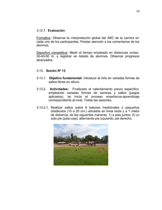 50




3.12.7. Evaluación:

Formativa : Observar la interpretación global del ABC de la carrera en
cada uno de los participantes. Prestar atención a los comentarios de los
alumnos.

Deportivo competitiva: Medir el tiempo empleado en distancias cortas:
30-40-50 m. y registrar en listado de alumnos. Observar progresos
alcanzados.


3.13. Sesión Nº 13

3.13.1. Objetivo fundamental: Introducir al niño en variadas formas de
        saltos libres en altura.

3.13.2.    Actividades: Finalizado el calentamiento previo específico
          empleando variadas formas de carreras y saltos (juegos
          aplicados), se inicia el proceso enseñanza-aprendizaje
          correspondiente al nivel. Todas las sesiones.

3.13.2.1. Realizar saltos sobre 6 balones medicinales o pequeños
          obstáculos (10 a 20 cm.) ubicados en línea recta y a 1 metro
          de distancia, de las siguientes maneras: 1) a pies juntos; 2) un
          solo pie (pata coja), alternando pie izquierdo, pie derecho.
 