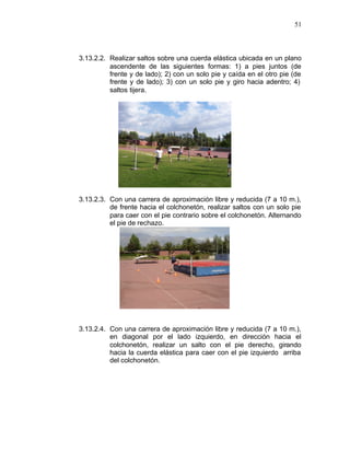 51



3.13.2.2. Realizar saltos sobre una cuerda elástica ubicada en un plano
          ascendente de las siguientes formas: 1) a pies juntos (de
          frente y de lado); 2) con un solo pie y caída en el otro pie (de
          frente y de lado); 3) con un solo pie y giro hacia adentro; 4)
          saltos tijera.




3.13.2.3. Con una carrera de aproximación libre y reducida (7 a 10 m.),
          de frente hacia el colchonetón, realizar saltos con un solo pie
          para caer con el pie contrario sobre el colchonetón. Alternando
          el pie de rechazo.




3.13.2.4. Con una carrera de aproximación libre y reducida (7 a 10 m.),
          en diagonal por el lado izquierdo, en dirección hacia el
          colchonetón, realizar un salto con el pie derecho, girando
          hacia la cuerda elástica para caer con el pie izquierdo arriba
          del colchonetón.
 