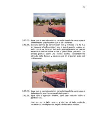 52




3.13.2.5. Igual que el ejercicio anterior, pero efectuando la carrera por el
          lado derecho y rechazando con el pie izquierdo.
3.13.2.6. Con una carrera de aproximación libre y reducida (7 a 10 m.),
          en diagonal al colchonetón y por el lado izquierdo realizar un
          salto con el pie derecho, lanzando alternadamente las piernas
          extendidas con un chute sobre la pierna libre, pasando con
          ambas piernas sobre una cuerda elástica suficientemente
          elevada (salto tijeras) y caída de pie en el primer tercio del
          colchonetón.




3.13.2.7. Igual que el ejercicio anterior, pero efectuando la carrera por el
          lado derecho y rechazar con el pie izquierdo.
3.13.2.8. Igual que el ejercicio anterior, pero caer sentado sobre el
          colchone tón.

          Una vez por el lado derecho y otra por el lado izquierdo,
          rechazando con el pie más alejado de la cuerda elástica.
 