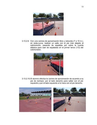 53




3.13.2.9. Con una carrera de aproximación libre y reducida (7 a 10 m.),
          en recta-curva, realizar un salto con el pie más alejado al
          colchone tón, pasando de espaldas por sobre la cuerda
          elástica para caer de espaladas en el primer tercio (1/3) del
          colchonetón.




3.13.2.10. El alumno efectúa la carrera de aproximación de acuerdo a su
           pie de rechazo: por el lado derecho para saltar con el pie
           izquierdo y por el lado izquierdo si lo hace con el pie derecho.
 