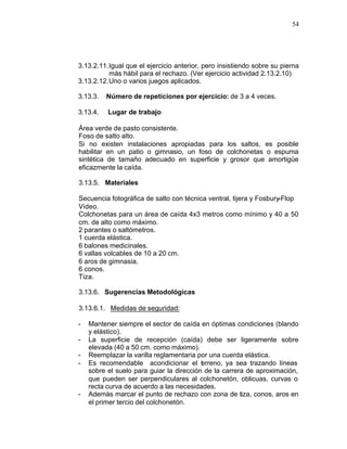 54




3.13.2.11. Igual que el ejercicio anterior, pero insistiendo sobre su pierna
           más hábil para el rechazo. (Ver ejercicio actividad 2.13.2.10)
3.13.2.12. Uno o varios juegos aplicados.

3.13.3.   Número de repeticiones por ejercicio: de 3 a 4 veces.

3.13.4.   Lugar de trabajo

Área verde de pasto consistente.
Foso de salto alto.
Si no existen instalaciones apropiadas para los saltos, es posible
habilitar en un patio o gimnasio, un foso de colchonetas o espuma
sintética de tamaño adecuado en superficie y grosor que amortigüe
eficazmente la caída.

3.13.5. Materiales

Secuencia fotográfica de salto con técnica ventral, tijera y Fosbury-Flop
Video.
Colchonetas para un área de caída 4x3 metros como mínimo y 40 a 50
cm. de alto como máximo.
2 parantes o saltómetros.
1 cuerda elástica.
6 balones medicinales.
6 vallas volcables de 10 a 20 cm.
6 aros de gimnasia.
6 conos.
Tiza.

3.13.6. Sugerencias Metodológicas

3.13.6.1. Medidas de seguridad:

-   Mantener siempre el sector de caída en óptimas condiciones (blando
    y elástico).
-   La superficie de recepción (caída) debe ser ligeramente sobre
    elevada (40 a 50 cm. como máximo).
-   Reemplazar la varilla reglamentaria por una cuerda elástica.
-   Es recomendable acondicionar el t rreno, ya sea trazando líneas
                                          e
    sobre el suelo para guiar la dirección de la carrera de aproximación,
    que pueden ser perpendiculares al colchonetón, oblicuas, curvas o
    recta curva de acuerdo a las necesidades.
-   Además marcar el punto de rechazo con zona de tiza, conos, aros en
    el primer tercio del colchonetón.
 
