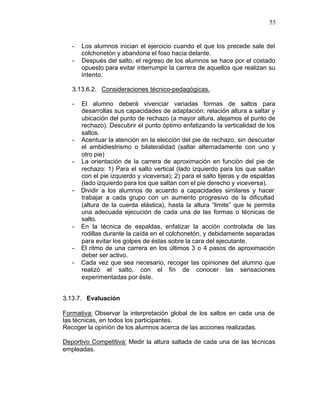 55


   -   Los alumnos inician el ejercicio cuando el que los precede sale del
       colchonetón y abandona el foso hacia delante.
   -   Después del salto, el regreso de los alumnos se hace por el costado
       opuesto para evitar interrumpir la carrera de aquellos que realizan su
       intento.

   3.13.6.2. Consideraciones técnico-pedagógicas.

   -   El alumno deberá vivenciar variadas formas de saltos para
       desarrollas sus capacidades de adaptación: relación altura a saltar y
       ubicación del punto de rechazo (a mayor altura, alejamos el punto de
       rechazo). Descubrir el punto óptimo enfatizando la verticalidad de los
       saltos.
   -   Acentuar la atención en la elección del pie de rechazo, sin descuidar
       el ambidiestrismo o bilateralidad (saltar alternadamente con uno y
       otro pie)
   -   La orientación de la carrera de aproximación en función del pie de
       rechazo: 1) Para el salto vertical (lado izquierdo para los que saltan
       con el pie izquierdo y viceversa); 2) para el salto tijeras y de espaldas
       (lado izquierdo para los que saltan con el pie derecho y viceversa).
   -   Dividir a los alumnos de acuerdo a capacidades similares y hacer
       trabajar a cada grupo con un aumento progresivo de la dificultad
       (altura de la cuerda elástica), hasta la altura “limite” que le permita
       una adecuada ejecución de cada una de las formas o técnicas de
       salto.
   -   En la técnica de espaldas, enfatizar la acción controlada de las
       rodillas durante la caída en el colchonetón, y debidamente separadas
       para evitar los golpes de éstas sobre la cara del ejecutante.
   -   El ritmo de una carrera en los últimos 3 o 4 pasos de aproximación
       deber ser activo.
   -   Cada vez que sea necesario, recoger las opiniones del alumno que
       realizó el salto, con el fin de conocer las sensaciones
       experimentadas por éste.


3.13.7. Evaluación

Formativa: Observar la interpretación global de los saltos en cada una de
las técnicas, en todos los participantes.
Recoger la opinión de los alumnos acerca de las acciones realizadas.

Deportivo Competitiva: Medir la altura saltada de cada una de las técnicas
empleadas.
 