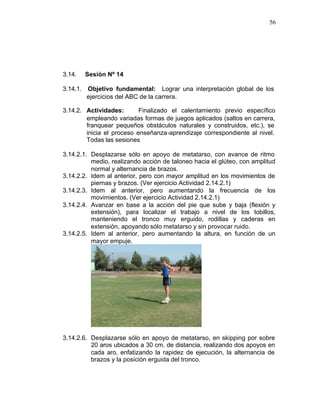 56




3.14.   Sesión Nº 14

3.14.1. Objetivo fundamental: Lograr una interpretación global de los
        ejercicios del ABC de la carrera.

3.14.2. Actividades:       Finalizado el calentamiento previo específico
        empleando variadas formas de juegos aplicados (saltos en carrera,
        franquear pequeños obstáculos naturales y construidos, etc.), se
        inicia el proceso enseñanza-aprendizaje correspondiente al nivel.
        Todas las sesiones

3.14.2.1. Desplazarse sólo en apoyo de metatarso, con avance de ritmo
          medio, realizando acción de taloneo hacia el glúteo, con amplitud
          normal y alternancia de brazos.
3.14.2.2. Idem al anterior, pero con mayor amplitud en los movimientos de
          piernas y brazos. (Ver ejercicio Actividad 2.14.2.1)
3.14.2.3. Idem al anterior, pero aumentando la frecuencia de los
          movimientos. (Ver ejercicio Actividad 2.14.2.1)
3.14.2.4. Avanzar en base a la acción del pie que sube y baja (flexión y
          extensión), para localizar el trabajo a nivel de los tobillos,
          manteniendo el tronco muy erguido, rodillas y caderas en
          extensión, apoyando sólo metatarso y sin provocar ruido.
3.14.2.5. Idem al anterior, pero aumentando la altura, en función de un
          mayor empuje.




3.14.2.6. Desplazarse sólo en apoyo de metatarso, en skipping por sobre
          20 aros ubicados a 30 cm. de distancia, realizando dos apoyos en
          cada aro, enfatizando la rapidez de ejecución, la alternancia de
          brazos y la posición erguida del tronco.
 