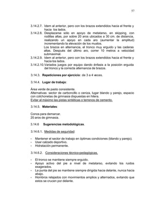 57



3.14.2.7. Idem al anterior, pero con los brazos extendidos hacia el frente y
           hacia los lados.
3.14.2.8. Desplazarse sólo en apoyo de metatarso, en skipping, con
           rodillas altas, por sobre 20 aros ubicados a 30 cm. de distancia,
           realizando un apoyo en cada aro (aumentar la amplitud)
           incrementando la elevación de los muslos.
          Los brazos en alternancia, el tronco muy erguido y las caderas
          altas. Después del último aro, correr 10 metros a velocidad
          submaximal.
3.14.2.9. Idem al anterior, pero con los brazos extendidos hacia el frente y
           hacia los lados.
3.14.2.10. Variados juegos por equipo dando énfasis a la posición erguida
           del tronco y la correcta alternancia de brazos.

3.14.3. Repeticiones por ejercicio : de 3 a 4 veces.

3.14.4. Lugar de trabajo:

Área verde de pasto consistente.
Alternativas: sector de carboncillo o ceniza, lugar blando y parejo, espacio
con colchonetas de gimnasia dispuestas en hilera.
Evitar al máximo las pistas sintéticas o terrenos de cemento.

3.14.5. Materiales:

Conos para demarcar.
20 aros de gimnasia.

3.14.6   Sugerencias metodológicas.

3.14.6.1. Medidas de seguridad:

-   Mantener el sector de trabajo en óptimas condiciones (blando y parejo).
-   Usar calzado deportivo.
-   Hidratación permanente.

3.14.6.2. Consideraciones técnico-pedagógicas.

-   El tronco se mantiene siempre erguido.
-   Apoyo activo del pie a nivel de metatarso, evitando los ruidos
    exagerados.
-   La punta del pie se mantiene siempre dirigida hacia delante, nunca hacia
    abajo.
-   Hombros relajados con movimientos amplios y alternados, evitando que
    estos se crucen por delante.
 