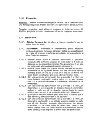 58




3.14.7   Evaluación:

Formativa : Observar la interpretación global del ABC de la carrera en cada
uno de los participantes. Prestar atención a los comentarios de los alumnos.

Deportivo competitiva: Medir el tiempo empleado en distancias cortas: 30-
40-50 m. y registrar en listado de alumnos. Observar progresos alcanzados.


3.15. Sesión Nº 15

3.15.1. Objetivo fundamental: Introducir al niño en variadas formas de
        saltos libres en altura.

3.15.2. Actividades:      Finalizado el calentamiento previo específico
        empleando variadas formas de carreras y saltos (juegos aplicados),
        se inicia el proceso enseñanza-aprendizaje correspondiente al
        nivel. Todas las sesiones.

3.15.2.1. Realizar saltos sobre 6 balones medicinales o pequeños
          obstáculos (10 a 20 cm.) ubicados en línea recta y a 1 metro de
          distancia, de las siguientes maneras: 1) a pies juntos; 2) un solo
          pie (pata coja), alternando pie izquierdo, pie derecho.
3.15.2.2. Realizar saltos sobre una cuerda elástica ubicada en un plano
          ascendente de las siguientes formas: 1) a pies juntos (de frente y
          de lado); 2) con un solo pie y caída en el otro pie (de frente y de
          lado); 3) con un solo pie y giro hacia adentro; 4) saltos tijera.
3.15.2.3. Con una carrera de aproximación libre y reducida (7 a 10 m.), de
          frente hacia el colchonetón, realizar saltos con un solo pie para
          caer con el pie contrario sobre el colchonetón. Alternando el pie
          de rechazo.
3.15.2.4. Con una carrera de aproximación libre y reducida (7 a 10 m.), en
          diagonal por el lado izquierdo, en dirección hacia el colchonetón,
          realizar un salto con el pie derecho, girando hacia la cuerda
          elástica para caer con el pie izquierdo arriba del colchonetón.
3.15.2.5. Igual que el ejercicio anterior, pero efectuando la carrera por el
          lado derecho y rechazando con el pie izquierdo.
3.15.2.6. Con una carrera de aproximación libre y reducida (7 a 10 m.), en
          diagonal al colchonetón y por el lado izquierdo realizar un salto
          con el pie derecho, lanzando alternadamente las piernas
          extendidas con un chute sobre la pierna libre, pasando con
          ambas piernas sobre una cuerda elástica suficientemente elevada
          (salto tijeras) y caída de pie en el primer tercio del colchonetón.
 