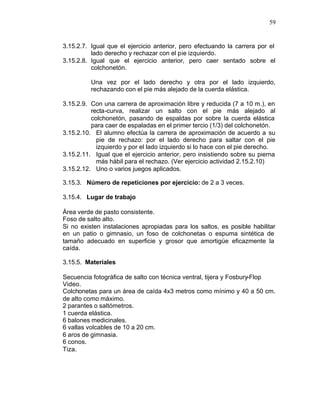 59


3.15.2.7. Igual que el ejercicio anterior, pero efectuando la carrera por el
          lado derecho y rechazar con el pie izquierdo.
3.15.2.8. Igual que el ejercicio anterior, pero caer sentado sobre el
          colchonetón.

          Una vez por el lado derecho y otra por el lado izquierdo,
          rechazando con el pie más alejado de la cuerda elástica.

3.15.2.9. Con una carrera de aproximación libre y reducida (7 a 10 m.), en
          recta-curva, realizar un salto con el pie más alejado al
          colchonetón, pasando de espaldas por sobre la cuerda elástica
          para caer de espaladas en el primer tercio (1/3) del colchonetón.
3.15.2.10. El alumno efectúa la carrera de aproximación de acuerdo a su
            pie de rechazo: por el lado derecho para saltar con el pie
            izquierdo y por el lado izquierdo si lo hace con el pie derecho.
3.15.2.11. Igual que el ejercicio anterior, pero insistiendo sobre su pierna
            más hábil para el rechazo. (Ver ejercicio actividad 2.15.2.10)
3.15.2.12. Uno o varios juegos aplicados.

3.15.3. Número de repeticiones por ejercicio: de 2 a 3 veces.

3.15.4. Lugar de trabajo

Área verde de pasto consistente.
Foso de salto alto.
Si no existen instalaciones apropiadas para los saltos, es posible habilitar
en un patio o gimnasio, un foso de colchonetas o espuma sintética de
tamaño adecuado en superficie y grosor que amortigüe eficazmente la
caída.

3.15.5. Materiales

Secuencia fotográfica de salto con técnica ventral, tijera y Fosbury-Flop
Video.
Colchonetas para un área de caída 4x3 metros como mínimo y 40 a 50 cm.
de alto como máximo.
2 parantes o saltómetros.
1 cuerda elástica.
6 balones medicinales.
6 vallas volcables de 10 a 20 cm.
6 aros de gimnasia.
6 conos.
Tiza.
 