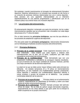 6


Sin embargo, cuando mencionamos el concepto de entrenamiento formativo
deportivo, estamos refiriéndonos a un proceso que consiste en dar forma a
un conjunto de acciones motrices relacionadas con uno o varios deportes.
Este proceso sin una aparente intencionalidad va a intervenir
significativamente en una estricta programación y planificación que en el
mediano plazo nos oriente hacia una iniciación deportiva.

2.4.   Los principios del entrenamiento.:


El entrenamiento deportivo contempla una serie de principios, de los cuales
mencionaremos aquellos que se encuentran más vinculados con esta etapa
del proceso (9 a 11 años de edad).

Por un lado tenemos los principios biológicos, que son los que afectan a
los procesos de adaptación orgánica del deportista.

Por otra parte están los principios pedagógicos, relacionados directamente
con la metodología empleada durante el proceso del entrenamiento.

2.4.1. Principios Biológicos.

a) Principio de la unidad funcional: Cada organismo funciona como un
   todo indisoluble.     Esto implica que cada órgano y sistema está
   interrelacionado con el otro, por lo tanto, cualquiera que falle hace
   imposible la continuidad del entrenamiento.
b) Principio de la multilateralidad:       Está demostrado que con una
   preparación multifacética y polivalente se consiguen mejores resultados,
   ya que el dominio de una mayor cantidad de acciones motrices, permite
   una mejor asimilación de las técnicas deportivas.

   La edad en la que se debe poner mayor énfasis sobre este principio es
   diferente. En edades tempranas (9 a 15 años) en tremendamente
   significativo, ya sea mediante una multilateralidad general: practicando
   varios deportes o mediante una multilateralidad específica referida a
   varias pruebas o grupos de pruebas en el atletismo. Las pruebas
   combinadas deberían ser la solución.

 c) Principio de la especificidad:     Principio básico en el entrenamiento
    moderno, especialmente en deportistas ya formados y sobre una base
    sólida de amplio entrenamiento general.
 d) Principio de l sobrecarga: También llamado principio del estímulo
                   a
    eficaz de carga. No se trata de aplicar cargas demasiado exigentes,
    especialmente en los niños debido a que gran parte de la energía la
    están ocupando en su propio crecimiento.
 