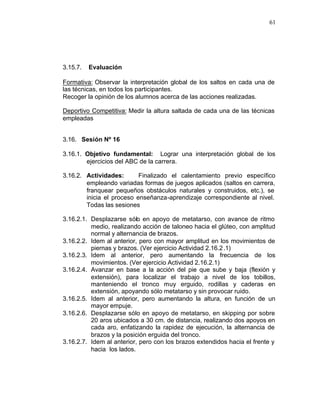 61




3.15.7.   Evaluación

Formativa: Observar la interpretación global de los saltos en cada una de
las técnicas, en todos los participantes.
Recoger la opinión de los alumnos acerca de las acciones realizadas.

Deportivo Competitiva: Medir la altura saltada de cada una de las técnicas
empleadas


3.16. Sesión Nº 16

3.16.1. Objetivo fundamental: Lograr una interpretación global de los
        ejercicios del ABC de la carrera.

3.16.2. Actividades:       Finalizado el calentamiento previo específico
        empleando variadas formas de juegos aplicados (saltos en carrera,
        franquear pequeños obstáculos naturales y construidos, etc.), se
        inicia el proceso enseñanza-aprendizaje correspondiente al nivel.
        Todas las sesiones

3.16.2.1. Desplazarse sólo en apoyo de metatarso, con avance de ritmo
          medio, realizando acción de taloneo hacia el glúteo, con amplitud
          normal y alternancia de brazos.
3.16.2.2. Idem al anterior, pero con mayor amplitud en los movimientos de
          piernas y brazos. (Ver ejercicio Actividad 2.16.2 .1)
3.16.2.3. Idem al anterior, pero aumentando la frecuencia de los
          movimientos. (Ver ejercicio Actividad 2.16.2.1)
3.16.2.4. Avanzar en base a la acción del pie que sube y baja (flexión y
          extensión), para localizar el trabajo a nivel de los tobillos,
          manteniendo el tronco muy erguido, rodillas y caderas en
          extensión, apoyando sólo metatarso y sin provocar ruido.
3.16.2.5. Idem al anterior, pero aumentando la altura, en función de un
          mayor empuje.
3.16.2.6. Desplazarse sólo en apoyo de metatarso, en skipping por sobre
          20 aros ubicados a 30 cm. de distancia, realizando dos apoyos en
          cada aro, enfatizando la rapidez de ejecución, la alternancia de
          brazos y la posición erguida del tronco.
3.16.2.7. Idem al anterior, pero con los brazos extendidos hacia el frente y
          hacia los lados.
 
