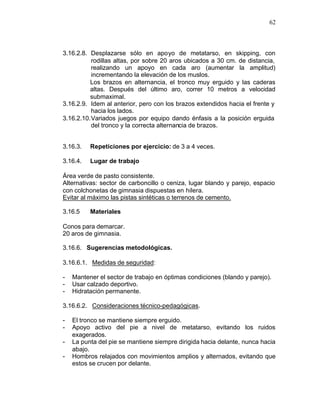 62



3.16.2.8. Desplazarse sólo en apoyo de metatarso, en skipping, con
           rodillas altas, por sobre 20 aros ubicados a 30 cm. de distancia,
           realizando un apoyo en cada aro (aumentar la amplitud)
           incrementando la elevación de los muslos.
          Los brazos en alternancia, el tronco muy erguido y las caderas
          altas. Después del último aro, correr 10 metros a velocidad
          submaximal.
3.16.2.9. Idem al anterior, pero con los brazos extendidos hacia el frente y
           hacia los lados.
3.16.2.10. Variados juegos por equipo dando énfasis a la posición erguida
           del tronco y la correcta alternancia de brazos.


3.16.3.   Repeticiones por ejercicio: de 3 a 4 veces.

3.16.4.   Lugar de trabajo

Área verde de pasto consistente.
Alternativas: sector de carboncillo o ceniza, lugar blando y parejo, espacio
con colchonetas de gimnasia dispuestas en hilera.
Evitar al máximo las pistas sintéticas o terrenos de cemento.

3.16.5    Materiales

Conos para demarcar.
20 aros de gimnasia.

3.16.6. Sugerencias metodológicas.

3.16.6.1. Medidas de seguridad:

-   Mantener el sector de trabajo en óptimas condiciones (blando y parejo).
-   Usar calzado deportivo.
-   Hidratación permanente.

3.16.6.2. Consideraciones técnico-pedagógicas.

-   El tronco se mantiene siempre erguido.
-   Apoyo activo del pie a nivel de metatarso, evitando los ruidos
    exagerados.
-   La punta del pie se mantiene siempre dirigida hacia delante, nunca hacia
    abajo.
-   Hombros relajados con movimientos amplios y alternados, evitando que
    estos se crucen por delante.
 