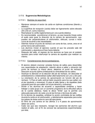 65



3.17.6. Sugerencias Metodológicas

3.17.6.1. Medidas de seguridad:

-   Mantener siempre el sector de caída en óptimas condiciones (blando y
    elástico).
-   La superficie de recepción (caída) debe ser ligeramente sobre elevada
    (40 a 50 cm. como máximo).
-   Reemplazar la varilla reglamentaria por una cuerda elástica.
-   Es recomendable acondicionar el terreno, ya sea trazando líneas sobre
    el suelo para guiar la dirección de la carrera de aproximación, que
    pueden ser perpendiculares al colchonetón, oblicuas, curvas o recta
    curva de acuerdo a las necesidades.
-   Además marcar el punto de rechazo con zona de tiza, conos, aros en el
    primer tercio del colchonetón.
-   Los alumnos inician el ejercicio cuando el que los precede sale del
    colchonetón y abandona el foso hacia delante.
-   Después del salto, el regreso de los alumnos se hace por el costado
    opuesto para evitar interrumpir la carrera de aquellos que realizan su
    intento.

3.17.6.2. Consideraciones técnico-pedagógicas.

-   El alumno deberá vivenciar variadas formas de saltos para desarrollas
    sus capacidades de adaptación: relación altura a saltar y ubicación del
    punto de rechazo (a mayor altura, alejamos el punto de rechazo).
    Descubrir el punto óptimo enfatizando la verticalidad de los saltos.
-   Acentuar la atención en la elección del pie de rechazo, sin descuidar el
    ambidiestrismo o bilateralidad (saltar alternadamente con uno y otro pie)
-   La orientación de la carrera de aproximación en función del pie de
    rechazo: 1) Para el salto vertical (lado izquierdo para los que saltan con
    el pie izquierdo y viceversa); 2) para el salto tijeras y de espaldas (lado
    izquierdo para los que saltan con el pie derecho y viceversa).
-   Dividir a los alumnos de acuerdo a capacidades similares y hacer
    trabajar a cada grupo con un aumento progresivo de la dificultad (altura
    de la cuerda elástica), hasta la altura “limite” que le permita una
    adecuada ejecución de cada una de las formas o técnicas de salto.
-   En la técnica de espaldas, enfatizar la acción controlada de las rodillas
    durante la caída en el colchonetón, y debidamente separadas para evitar
    los golpes de éstas sobre la cara del ejecutante.
-   El ritmo de una carrera en los últimos 3 o 4 pasos de aproximación
    deber ser activo.
-   Cada vez que sea necesario, recoger las opiniones del alumno que
    realizó el salto, con el fin de conocer las sensaciones experimentadas
    por éste.
 