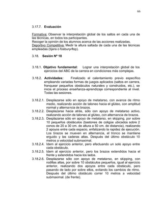 66



3.17.7. Evaluación

Formativa: Observar la interpretación global de los saltos en cada una de
las técnicas, en todos los participantes.
Recoger la opinión de los alumnos acerca de las acciones realizadas.
Deportivo Competitiva: Medir la altura saltada de cada una de las técnicas
empleadas (tijera o fosbury-flop).

3.18.   Sesión Nº 18


3.18.1. Objetivo fundamental:      Lograr una interpretación global de los
        ejercicios del ABC de la carrera en condiciones más complejas.

3.18.2. Actividades:       Finalizado el calentamiento previo específico
        empleando variadas formas de juegos aplicados (saltos en carrera,
        franquear pequeños obstáculos naturales y construidos, etc.), se
        inicia el proceso enseñanza-aprendizaje correspondiente al nivel.
        Todas las sesiones.

3.18.2.1. Desplazarse sólo en apoyo de metatarso, con avance de ritmo
          medio, realizando acción de taloneo hacia el glúteo, con amplitud
          normal y alterna ncia de brazos.
3.18.2.2. Desplazarse hacia atrás, sólo con apoyo de metatarso activo,
          realizando acción de taloneo al glúteo, con alternancia de brazos.
3.18.2.3. Desplazarse sólo en apoyo de metatarso, en skipping, por sobre
          10 pequeños obstáculos (bastones de coligüe ubicados sobre 2
          conos de 20 a 30 cm. de altura a 50 cm. de distancia), realizando
          2 apoyos entre cada espacio, enfatizando la rapidez de ejecución.
          Los brazos se mueven en alternancia, el tronco se mantiene
          erguido y las caderas altas. Después del último obstáculo 10
          metros a velocidad submaximal.
3.18.2.4. Idem al ejercicio anterior, pero efectuando un solo apoyo entre
          cada obstáculo.
3.18.2.5. Idem al ejercicio anterior, pero los brazos extendidos hacia el
          frente y extendidos hacia los lados.
3.18.2.6. Desplazarse sólo con apoyo de metatarso, en skipping, con
          rodillas altas, por sobre 10 obstáculos pequeños, igual al ejercicio
          anterior, realizando dos apoyos entre cada obstáculo, pero
          pasando de lado por sobre ellos, evitando los cambios de ritmo.
          Después del último obstáculo correr 10 metros a velocidad
          submaximal. (de frente).
 