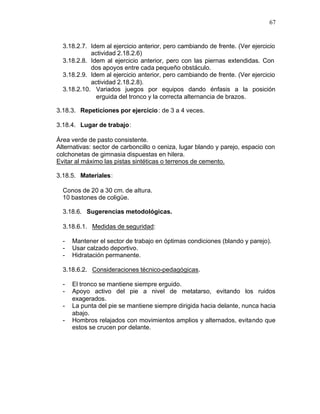 67


  3.18.2.7. Idem al ejercicio anterior, pero cambiando de frente. (Ver ejercicio
            actividad 2.18.2.6)
  3.18.2.8. Idem al ejercicio anterior, pero con las piernas extendidas. Con
            dos apoyos entre cada pequeño obstáculo.
  3.18.2.9. Idem al ejercicio anterior, pero cambiando de frente. (Ver ejercicio
            actividad 2.18.2.8).
  3.18.2.10. Variados juegos por equipos dando énfasis a la posición
              erguida del tronco y la correcta alternancia de brazos.

3.18.3. Repeticiones por ejercicio : de 3 a 4 veces.

3.18.4. Lugar de trabajo:

Área verde de pasto consistente.
Alternativas: sector de carboncillo o ceniza, lugar blando y parejo, espacio con
colchonetas de gimnasia dispuestas en hilera.
Evitar al máximo las pistas sintéticas o terrenos de cemento.

3.18.5. Materiales:

  Conos de 20 a 30 cm. de altura.
  10 bastones de coligüe.

  3.18.6. Sugerencias metodológicas.

  3.18.6.1. Medidas de seguridad:

  -   Mantener el sector de trabajo en óptimas condiciones (blando y parejo).
  -   Usar calzado deportivo.
  -   Hidratación permanente.

  3.18.6.2. Consideraciones técnico-pedagógicas.

  -   El tronco se mantiene siempre erguido.
  -   Apoyo activo del pie a nivel de metatarso, evitando los ruidos
      exagerados.
  -   La punta del pie se mantiene siempre dirigida hacia delante, nunca hacia
      abajo.
  -   Hombros relajados con movimientos amplios y alternados, evitando que
      estos se crucen por delante.
 