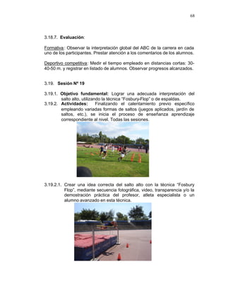 68



3.18.7. Evaluación:

Formativa : Observar la interpretación global del ABC de la carrera en cada
uno de los participantes. Prestar atención a los comentarios de los alumnos.

Deportivo competitiva: Medir el tiempo empleado en distancias cortas: 30-
40-50 m. y registrar en listado de alumnos. Observar progresos alcanzados.


3.19. Sesión Nº 19

3.19.1. Objetivo fundamental: Lograr una adecuada interpretación del
        salto alto, utilizando la técnica “Fosbury-Flop” o de espaldas.
3.19.2. Actividades:        Finalizando el calentamiento previo específico
        empleando variadas formas de saltos (juegos aplicados, jardín de
        saltos, etc.), se inicia el proceso de enseñanza aprendizaje
        correspondiente al nivel. Todas las sesiones.




3.19.2.1. Crear una idea correcta del salto alto con la técnica “Fosbury
          Flop”, mediante secuencia fotográfica, video, transparencia y/o la
          demostración práctica del profesor, atleta especialista o un
          alumno avanzado en esta técnica.
 