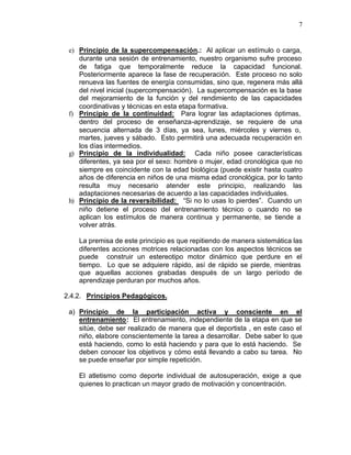 7


 e) Principio de la supercompensación.: Al aplicar un estímulo o carga,
    durante una sesión de entrenamiento, nuestro organismo sufre proceso
    de fatiga que temporalmente reduce la capacidad funcional.
    Posteriormente aparece la fase de recuperación. Este proceso no solo
    renueva las fuentes de energía consumidas, sino que, regenera más allá
    del nivel inicial (supercompensación). La supercompensación es la base
    del mejoramiento de la función y del rendimiento de las capacidades
    coordinativas y técnicas en esta etapa formativa.
 f) Principio de la continuidad: Para lograr las adaptaciones óptimas,
    dentro del proceso de enseñanza-aprendizaje, se requiere de una
    secuencia alternada de 3 días, ya sea, lunes, miércoles y viernes o,
    martes, jueves y sábado. Esto permitirá una adecuada recuperación en
    los días intermedios.
 g) Principio de la individualidad: Cada niño posee características
    diferentes, ya sea por el sexo: hombre o mujer, edad cronológica que no
    siempre es coincidente con la edad biológica (puede existir hasta cuatro
    años de diferencia en niños de una misma edad cronológica, por lo tanto
    resulta muy necesario atender este principio, realizando las
    adaptaciones necesarias de acuerdo a las capacidades individuales.
 h) Principio de la reversibilidad: “Si no lo usas lo pierdes”. Cuando un
    niño detiene el proceso del entrenamiento técnico o cuando no se
    aplican los estímulos de manera continua y permanente, se tiende a
    volver atrás.

    La premisa de este principio es que repitiendo de manera sistemática las
    diferentes acciones motrices relacionadas con los aspectos técnicos se
    puede construir un estereotipo motor dinámico que perdure en el
    tiempo. Lo que se adquiere rápido, así de rápido se pierde, mientras
    que aquellas acciones grabadas después de un largo período de
    aprendizaje perduran por muchos años.

2.4.2. Principios Pedagógicos.

 a) Principio de la participación activa y consciente en el
    entrenamiento: El entrenamiento, independiente de la etapa en que se
    sitúe, debe ser realizado de manera que el deportista , en este caso el
    niño, elabore conscientemente la tarea a desarrollar. Debe saber lo que
    está haciendo, como lo está haciendo y para que lo está haciendo. Se
    deben conocer los objetivos y cómo está llevando a cabo su tarea. No
    se puede enseñar por simple repetición.

    El atletismo como deporte individual de autosuperación, exige a que
    quienes lo practican un mayor grado de motivación y concentración.
 