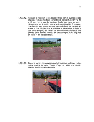 72




3.19.2.12. Realizar la medición de los pasos dobles, para lo cual se coloca
           el pie de rechazo frente al primer tercio) del colchonetón y a 40
           o 50 cm. de la cuerda elástica; desde ese punto se corre
           rápidamente en dirección contraria al foso de caída. El profesor
           cuenta cada vez que el alumno apoya el pie de rechazo en el
           suelo, lo cual corresponde a un doble (1 paso doble es igual a
           dos pasos simples). La carrera de aproximación comprende una
           primera parte en línea recta (3 a 6 pasos simple) y una segunda
           en curva (4 a 5 pasos dobles).




3.19.2.13. Con una carrera de aproximación de tres pasos dobles en recta -
           curva, realizar un salto “Fosbury-Flop” por sobre una cuerda
           elástica suficiente mente elevada.
 
