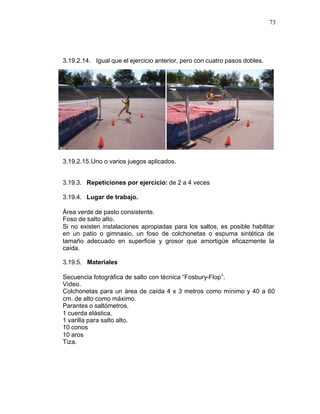 73




3.19.2.14. Igual que el ejercicio anterior, pero con cuatro pasos dobles.




3.19.2.15. Uno o varios juegos aplicados.


3.19.3. Repeticiones por ejercicio: de 2 a 4 veces

3.19.4. Lugar de trabajo.

Área verde de pasto consistente.
Foso de salto alto.
Si no existen instalaciones apropiadas para los saltos, es posible habilitar
en un patio o gimnasio, un foso de colchonetas o espuma sintética de
tamaño adecuado en superficie y grosor que amortigüe eficazmente la
caída.

3.19.5. Materiales

Secuencia fotográfica de salto con técnica “Fosbury-Flop”.
Video.
Colchonetas para un área de caída 4 x 3 metros como mínimo y 40 a 60
cm. de alto como máximo.
Parantes o saltómetros.
1 cuerda elástica.
1 varilla para salto alto.
10 conos
10 aros
Tiza.
 