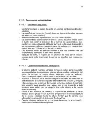 74




3.19.6. Sugerencias metodológicas

3.19.6.1. Medidas de seguridad:

-   Mantener siempre el sector de caída en óptimas condiciones (blando y
    elástico).
-   La superficie de recepción (caída) debe ser ligeramente sobre elevada
    (40 a 60 cm. como máximo)
-   Reemplazar la varilla reglamentaria por una cuerda elástica.
-   Es recomendable acondicionar el terreno, ya sea trazando líneas sobre
    el suelo para guiar la dirección de la carrera de aproximación, que
    pueden ser perpendiculares, oblicuas, curvas o recta curva de acuerdo a
    las necesidades. Además marcar el punto de rechazo con zona de tiza,
    conos, aros, etc. (Primer tercio del colchonetón)
-   Los alumnos inician el ejercicio cuando el que los precede sale del
    colchonetón y abandona el foso hacia delante.
-   Después del salto, el regreso de los alumnos se hace por el costado
    opuesto para evitar interrumpir la carrera de aquellos que realizan su
    intento.


3.19.6.2. Consideraciones técnico pedagógicas.

-   El alumno deberá vivenciar variadas formas de saltos para desarrollar
    sus capacidades de adaptación: relación altura a saltar y ubicación del
    punto de rechazo (a mayor altura, alejamos punto de rechazo).
    Descubrir el punto óptimo enfatizando la verticalidad de los saltos.
-   Acentuar la atención en la elección del pie de rechazo, sin descuidar el
    ambidiestrismo o bilateralidad (saltar alternadamente con uno y otro pie)
    y la orientación de la carrera de impulso en función del pie de rechazo:
    lado derecho para aquellos que saltan con el pie izquierdo y lado
    izquierdo para saltar con pie derecho (pie más alejado a la cuerda
    elástica o varilla).
-   Dividir a los alumnos de acuerdo a capacidades similares y hacer
    trabajar a cada grupo con un aumento progresivo de la dificultad (altura
    de la cuerda elástica), hasta la altura “límite” que le permita una
    adecuada interpretación de la técnica “Fosbury-Flop·
-   Ejecutar distintas variantes en la cuerva de la carrera de aproximación.
    Hasta descubrir las acciones óptimas.
 