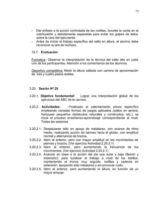 75




 -   Dar énfasis a la acción controlada de las rodillas, durante la caída en el
     colchonetón y debidamente separadas para evitar los golpes de éstos
     sobre la cara del ejecutante.
 -   Antes de iniciar el trabajo específico del salto en altura, el alumno debe
     reconocer su pie de rechazo.

 19.7. Evaluación

 Formativa : Observar la interpretación de la técnica del salto alto en cada
 uno de los participantes. Atención a los comentarios de los alumnos.

 Deportivo competitiva: Medir la altura saltada con carrera de aproximación
 de tres y cuatro pasos dobles.



3.20. Sesión Nº 20

3.20.1. Objetivo fundamental:       Lograr una interpretación global de los
        ejercicios del ABC de la carrera.

3.20.2. Actividades:       Finalizado el calentamiento previo específico
        empleando variadas formas de juegos aplicados (saltos en carrera,
        franquear pequeños obstáculos naturales y construidos, etc.), se
        inicia el proceso enseñanza-aprendizaje correspondiente al nivel.
        Todas las sesiones

3.20.2.1. Desplazarse sólo en apoyo de metatarso, con avance de ritmo
          medio, realizando acción de taloneo hacia el glúteo, con amplitud
          normal y alternancia de brazos.
3.20.2.2. Idem al anterior, pero con mayor amplitud en los movimientos de
          piernas y brazos. (Ver ejercicio Actividad 2.20.2.1)
3.20.2.3. Idem al anterior, pero aumentando la frecuencia de los
          movimientos. (Ver ejercicio Actividad 2.20.2.1)
3.20.2.4. Avanzar en base a la acción del pie que sube y baja (flexión y
          extensión), para localizar el trabajo a nivel de los tobillos,
          manteniendo el tronco muy erguido, rodillas y caderas en
          extensión, apoyando sólo metatarso y sin provocar ruido.
3.20.2.5. Idem al anterior, pero aumentando la altura, en función de un
          mayor empuje.
 