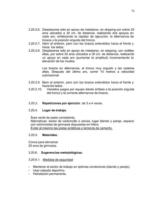 76




3.20.2.6. Desplazarse sólo en apoyo de metatarso, en skipping por sobre 20
          aros ubicados a 30 cm. de distancia, realizando dos apoyos en
          cada aro, enfatizando la rapidez de ejecución, la alternancia de
          brazos y la posición erguida del tronco.
3.20.2.7. Idem al anterior, pero con los brazos extendidos hacia el frente y
          hacia los lados.
3.20.2.8. Desplazarse sólo en apoyo de metatarso, en skipping, con rodillas
          altas, por sobre 20 aros ubicados a 30 cm. de distancia, realizando
          un apoyo en cada aro (aumentar la amplitud) incrementando la
          elevación de los muslos.

            Los brazos en alternancia, el tronco muy erguido y las caderas
            altas. Después del último aro, correr 10 metros a velocidad
            submaximal.

3.20.2.9. Ídem al anterior, pero con los brazos extendidos hacia el frente y
           hacia los lados.
3.20.2.10.    Variados juegos por equipo dando énfasis a la posición erguida
              del tronco y la correcta alternancia de brazos.


3.20.3.     Repeticiones por ejercicio : de 3 a 4 veces.

3.20.4.     Lugar de trabajo:

    Área verde de pasto consistente.
    Alternativas: sector de carboncillo o ceniza, lugar blando y parejo, espacio
    con colchonetas de gimnasia dispuestas en hilera.
    Evitar al máximo las pistas sintéticas o terrenos de cemento.

3.20.5.     Materiales:

Conos para demarcar.
20 aros de gimnasia.

3.20.6.    Sugerencias metodológicas.

3.20.6.1. Medidas de seguridad:

-    Mantener el sector de trabajo en óptimas condiciones (blando y parejo).
-    Usar calzado deportivo.
-    Hidratación permanente.
 