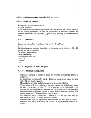 79




3.21.3. Repeticiones por ejercicio: de 3 a 4 veces

3.21.4. Lugar de trabajo.

 Área verde de pasto consistente.
 Foso de salto alto.
 Si no existen instalaciones apropiadas para los saltos, es posible habilitar
 en un patio o gimnasio, un foso de colchonetas o espuma sintética de
 tamaño adecuado en superficie y grosor que amortigüe eficazmente la
 caída.

 3.21.5. Materiales

 Secuencia fotográfica de salto con técnica “Fosbury-Flop”.
 Video.
 Colchonetas para un área de caída 4 x 3 metros como mínimo y 40 a 60
 cm. de alto como máximo.
 Parantes o saltómetros.
 1 cuerda elástica.
 1 varilla para salto alto.
 10 conos
 10 aros
 Tiza.

 3.21.6. Sugerencias metodológicas

 3.21.6.1. Medidas de seguridad:

 -   Mantener siempre el sector de caída en óptimas condiciones (blando y
     elástico).
 -   La superficie de recepción (caída) debe ser ligeramente sobre elevada
     (40 a 60 cm. como máximo)
 -   Reemplazar la varilla reglamentaria por una cuerda elástica.
 -   Es recomendable acondicionar el terreno, ya sea trazando líneas sobre
     el suelo para guiar la dirección de la carrera de aproximación, que
     pueden ser perpendiculares, oblicuas, curvas o recta curva de acuerdo a
     las necesidades. Además marcar el punto de rechazo con zona de ti za,
     conos, aros, etc. (Primer tercio del colchonetón)
 -   Los alumnos inician el ejercicio cuando el que los precede sale del
     colchonetón y abandona el foso hacia delante.
 -   Después del salto, el regreso de los alumnos se hace por el costado
     opuesto para evitar interrumpir la carrera de aquellos que realizan su
     intento.
 