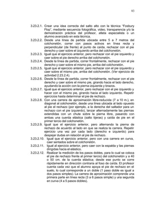 83



3.23.2.1. Crear una idea correcta del salto alto con la técnica “Fosbury
          Flop”, mediante secuencia fotográfica, video, transparencia y/o la
          demostración práctica del profesor, atleta especialista o un
          alumno avanzado en esta técnica.
3.23.2.2. Desde una línea de partida ubicada entre 5 a 7 metros del
          colchonetón, correr con pasos activos en línea recta y
          perpendicular (de frente) al punto de caída, rechazar con el pie
          derecho y caer sobre el izquierdo arriba del colchonetón.
3.23.2.3. Igual que el ejercicio anterior, pero rechazar con el pie izquierdo y
          caer sobre el pie derecho arriba del colchonetón.
3.23.2.4. Desde la línea de partida, correr frontalmente, rechazar con el pie
          derecho y caer sobre el mismo pie, arriba del colchonetón.
3.23.2.5. Igual que el ejercicio anterior, pero rechazar con el pie izquierdo y
          caer sobre el mismo pie, arriba del colchonetón. (Ver ejercicio de
          actividad 2.23.2.4).
3.23.2.6. Desde la línea de partida, correr frontalmente, rechazar con el pie
          derecho y caer sobre el mismo pie, girando hacia el lado derecho,
          ayudando la acción con la pierna izquierda y brazos.
3.23.2.7. Igual que el ejercicio anterior, pero rechazar con el pie izquierdo y
          hacer con el mismo pie, girando hacia el lado izquierdo. Repetir
          ejercicios hasta determinar el pie de rechazo.
3.23.2.8. Con una carrera de aproximación libre-reducida (7 a 10 m.), en
          diagonal al colchonetón, desde una línea ubicada al lado opuesto
          al pie el rechazo (por ejemplo, a la derecha del saltador para un
          rechazo con el pie izquierdo), lanzar alternadamente las piernas
          extendidas con un chute sobre la pierna libre, pasando con
          ambas una cuerda elástica (salto tijeras) y caída de pie en el
          primer tercio del colchonetón.
3.23.2.9. Igual que el ejercicio anterior, pero alternando la pierna de
          rechazo de acuerdo al lado en que se realiza la carrera. Repetir
          ejercicio una vez por cada lado (derecho e izquierdo) para
          despejar dudas en relación al pie de rechazo.
3.23.2.10. Igual que el ejercicio anterior, pero con una carrera en curva,
            caer sentados sobre el colchonetón.
3.23.2.11. Igual al ejercicio anterior, pero caer con la espalda y las piernas
            dirigidas hacia el elástico.
3.23.2.12. Realizar la medición de los pasos dobles, para lo cual se coloca
            el pie de rechazo frente al primer tercio) del colchonetón y a 40
            o 50 cm. de la cuerda elástica; desde ese punto se corre
            rápidamente en dirección contraria al foso de caída. El profesor
            cuenta cada vez que el alumno apoya el pie de rechazo en el
            suelo, lo cual corresponde a un doble (1 paso doble es igual a
            dos pasos simples). La carrera de aproximación comprende una
            primera parte en línea recta (3 a 6 pasos simple) y una segunda
            en curva (4 a 5 pasos dobles).
 