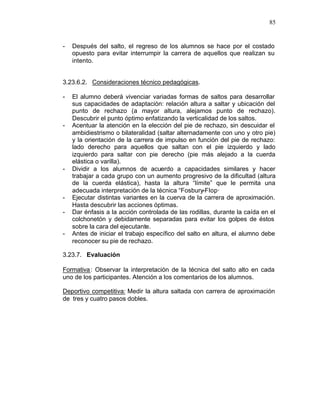 85


-   Después del salto, el regreso de los alumnos se hace por el costado
    opuesto para evitar interrumpir la carrera de aquellos que realizan su
    intento.


3.23.6.2. Consideraciones técnico pedagógicas.

-   El alumno deberá vivenciar variadas formas de saltos para desarrollar
    sus capacidades de adaptación: relación altura a saltar y ubicación del
    punto de rechazo (a mayor altura, alejamos punto de rechazo).
    Descubrir el punto óptimo enfatizando la verticalidad de los saltos.
-   Acentuar la atención en la elección del pie de rechazo, sin descuidar el
    ambidiestrismo o bilateralidad (saltar alternadamente con uno y otro pie)
    y la orientación de la carrera de impulso en función del pie de rechazo:
    lado derecho para aquellos que saltan con el pie izquierdo y lado
    izquierdo para saltar con pie derecho (pie más alejado a la cuerda
    elástica o varilla).
-   Dividir a los alumnos de acuerdo a capacidades similares y hacer
    trabajar a cada grupo con un aumento progresivo de la dificultad (altura
    de la cuerda elástica), hasta la altura “límite” que le permita una
    adecuada interpretación de la técnica “Fosbury-Flop·
-   Ejecutar distintas variantes en la cuerva de la carrera de aproximación.
    Hasta descubrir las acciones óptimas.
-   Dar énfasis a la acción controlada de las rodillas, durante la caída en el
    colchonetón y debidamente separadas para evitar los golpes de éstos
    sobre la cara del ejecutante.
-   Antes de iniciar el trabajo específico del salto en altura, el alumno debe
    reconocer su pie de rechazo.

3.23.7. Evaluación

Formativa : Observar la interpretación de la técnica del salto alto en cada
uno de los participantes. Atención a los comentarios de los alumnos.

Deportivo competitiva: Medir la altura saltada con carrera de aproximación
de tres y cuatro pasos dobles.
 