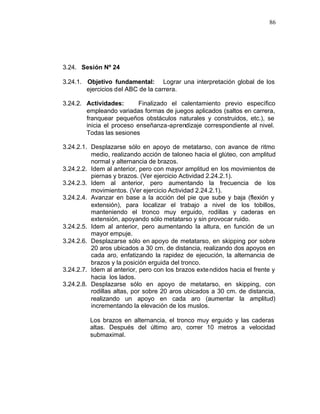 86




3.24. Sesión Nº 24

3.24.1. Objetivo fundamental: Lograr una interpretación global de los
        ejercicios del ABC de la carrera.

3.24.2. Actividades:       Finalizado el calentamiento previo específico
        empleando variadas formas de juegos aplicados (saltos en carrera,
        franquear pequeños obstáculos naturales y construidos, etc.), se
        inicia el proceso enseñanza-aprendizaje correspondiente al nivel.
        Todas las sesiones

3.24.2.1. Desplazarse sólo en apoyo de metatarso, con avance de ritmo
          medio, realizando acción de taloneo hacia el glúteo, con amplitud
          normal y alternancia de brazos.
3.24.2.2. Idem al anterior, pero con mayor amplitud en los movimientos de
          piernas y brazos. (Ver ejercicio Actividad 2.24.2.1).
3.24.2.3. Idem al anterior, pero aumentando la frecuencia de los
          movimientos. (Ver ejercicio Actividad 2.24.2.1).
3.24.2.4. Avanzar en base a la acción del pie que sube y baja (flexión y
          extensión), para localizar el trabajo a nivel de los tobillos,
          manteniendo el tronco muy erguido, rodillas y caderas en
          extensión, apoyando sólo metatarso y sin provocar ruido.
3.24.2.5. Idem al anterior, pero aumentando la altura, en función de un
          mayor empuje.
3.24.2.6. Desplazarse sólo en apoyo de metatarso, en skipping por sobre
          20 aros ubicados a 30 cm. de distancia, realizando dos apoyos en
          cada aro, enfatizando la rapidez de ejecución, la alternancia de
          brazos y la posición erguida del tronco.
3.24.2.7. Idem al anterior, pero con los brazos exte ndidos hacia el frente y
          hacia los lados.
3.24.2.8. Desplazarse sólo en apoyo de metatarso, en skipping, con
          rodillas altas, por sobre 20 aros ubicados a 30 cm. de distancia,
          realizando un apoyo en cada aro (aumentar la amplitud)
          incrementando la elevación de los muslos.

         Los brazos en alternancia, el tronco muy erguido y las caderas
         altas. Después del último aro, correr 10 metros a velocidad
         submaximal.
 
