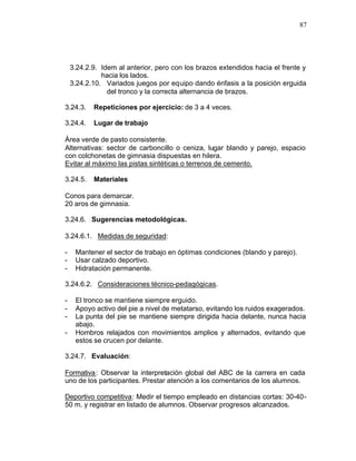 87




    3.24.2.9. Idem al anterior, pero con los brazos extendidos hacia el frente y
              hacia los lados.
    3.24.2.10. Variados juegos por equipo dando énfasis a la posición erguida
                del tronco y la correcta alternancia de brazos.

3.24.3.    Repeticiones por ejercicio: de 3 a 4 veces.

3.24.4.    Lugar de trabajo

Área verde de pasto consistente.
Alternativas: sector de carboncillo o ceniza, lugar blando y parejo, espacio
con colchonetas de gimnasia dispuestas en hilera.
Evitar al máximo las pistas sintéticas o terrenos de cemento.

3.24.5.    Materiales

Conos para demarcar.
20 aros de gimnasia.

3.24.6. Sugerencias metodológicas.

3.24.6.1. Medidas de seguridad:

-    Mantener el sector de trabajo en óptimas condiciones (blando y parejo).
-    Usar calzado deportivo.
-    Hidratación permanente.

3.24.6.2. Consideraciones técnico-pedagógicas.

-    El tronco se mantiene siempre erguido.
-    Apoyo activo del pie a nivel de metatarso, evitando los ruidos exagerados.
-    La punta del pie se mantiene siempre dirigida hacia delante, nunca hacia
     abajo.
-    Hombros relajados con movimientos amplios y alternados, evitando que
     estos se crucen por delante.

3.24.7. Evaluación:

Formativa : Observar la interpretación global del ABC de la carrera en cada
uno de los participantes. Prestar atención a los comentarios de los alumnos.

Deportivo competitiva: Medir el tiempo empleado en distancias cortas: 30-40-
50 m. y registrar en listado de alumnos. Observar progresos alcanzados.
 