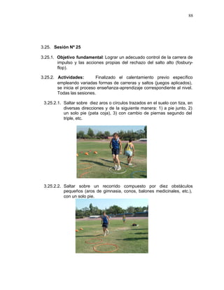88




3.25. Sesión Nº 25

3.25.1. Objetivo fundamental: Lograr un adecuado control de la carrera de
        impulso y las acciones propias del rechazo del salto alto (fosbury-
        flop).

3.25.2. Actividades:        Finalizado el calentamiento previo específico
        empleando variadas formas de carreras y saltos (juegos aplicados),
        se inicia el proceso enseñanza-aprendizaje correspondiente al nivel.
        Todas las sesiones.

 3.25.2.1. Saltar sobre diez aros o círculos trazados en el suelo con tiza, en
           diversas direcciones y de la siguiente manera: 1) a pie junto, 2)
           un solo pie (pata coja), 3) con cambio de piernas segundo del
           triple, etc.




 3.25.2.2. Saltar sobre un recorrido compuesto por diez obstáculos
           pequeños (aros de gimnasia, conos, balones medicinales, etc.),
           con un solo pie.
 
