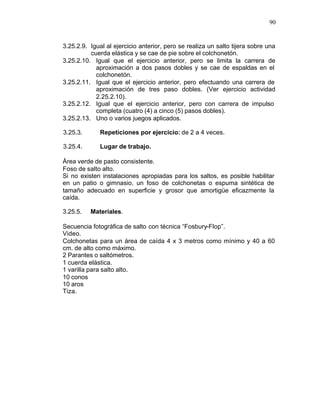 90


3.25.2.9. Igual al ejercicio anterior, pero se realiza un salto tijera sobre una
          cuerda elástica y se cae de pie sobre el colchonetón.
3.25.2.10. Igual que el ejercicio anterior, pero se limita la carrera de
            aproximación a dos pasos dobles y se cae de espaldas en el
            colchonetón.
3.25.2.11. Igual que el ejercicio anterior, pero efectuando una carrera de
            aproximación de tres paso dobles. (Ver ejercicio actividad
            2.25.2.10).
3.25.2.12. Igual que el ejercicio anterior, pero con carrera de impulso
            completa (cuatro (4) a cinco (5) pasos dobles).
3.25.2.13. Uno o varios juegos aplicados.

3.25.3.       Repeticiones por ejercicio: de 2 a 4 veces.

3.25.4.       Lugar de trabajo.

Área verde de pasto consistente.
Foso de salto alto.
Si no existen instalaciones apropiadas para los saltos, es posible habilitar
en un patio o gimnasio, un foso de colchonetas o espuma sintética de
tamaño adecuado en superficie y grosor que amortigüe eficazmente la
caída.

3.25.5.   Materiales.

Secuencia fotográfica de salto con técnica “Fosbury-Flop”.
Video.
Colchonetas para un área de caída 4 x 3 metros como mínimo y 40 a 60
cm. de alto como máximo.
2 Parantes o saltómetros.
1 cuerda elástica.
1 varilla para salto alto.
10 conos
10 aros
Tiza.
 