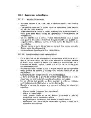 91



3.25.6. Sugerencias metodológicas

3.25.6.1.   Medidas de seguridad:

-   Mantener siempre el sector de caída en óptimas condiciones (blando y
    elástico).
-   La superficie de recepción (caída) debe ser ligeramente sobre elevada
    (40 a 60 cm. como máximo)
-   Es recomendable el uso de la cuerda elástica y sólo esporádicamente la
    varilla para salto (fases finales del aprendizaje y eventualmente en
    competencias)
-   Se debe acondicionar el terreno, ya sea trazando líneas sobre el suelo
    para guiar la dirección de la carrera de aproximación, que pueden ser
    perpendiculares, oblicuas, curvas o recta curva de acuerdo a las
    necesidades.
-   Además marcar el punto de rechazo con zona de tiza, conos, aros, etc.
    (Primer tercio del colchonetón)
-   Los ejecutantes abandonan el foso hacia delante.

3.25.6.2. Consideraciones técnico-pedagógicas.

-   En la ejecución de los multisaltos es conveniente acentuar la acción
    vertical de los rechazos, para lo cual se recomienda mantener siempre
    el tronco muy erguido y lograr una adecuada coordinación en la
    extensión de t billos, rodillas, cadera y la acción de los brazos; para
                    o
    favorecer la elevación.
-   Durante los saltos se debe buscar la mayor amplitud de los segmentos
    libres (piernas de péndulo y brazos) y una máxima extensión en los
    movimientos.
-   Extender el cuerpo completamente al final del despegue.
-   Al llevar el muslo de la pierna de péndulo hacia delante no se debe
    elevar este por encima de la horizontal, al igual que los brazos.
-   En los últimos tres pasos, se debe alcanzar la máxima velocidad
    controlado (velocidad óptima) de la carrera de impulso.
-   Durante la carrera de impulso y el rechazo, enfatizar los siguientes
    aspectos:

    -   Carrera regular (zancadas del mismo largo)
    -   Correr sin hacer ruidos.
    -   Subir derecho sobre el pie de rechazo (buscando la vertical),
        tratando de “crecer” lo más alto posible.
    -   Dirigir la cabeza hacia lo alto, más allá de la cuerda elástica.
    -   Durante el salto, ubicar el pie de rechazo siguiendo la línea de la
        carrera de aproximación.
 
