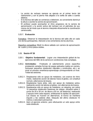 92


-   La acción de rechazo siempre se ejecuta en el primer tercio del
    colchone tón y con la pierna más alejada a la varilla de salto o cuerda
    elástica.
-   Si la técnica del salto se comienza a deteriorar, es conveniente disminuir
    la altura o acortar la carrera de aproximación.
-   El profesor puede acompañar el ritmo progresivo de la carrera de
    aproximación y la acción activa del rechazo con el palmoteo de sus
    manos de tal modo que el alumno interprete eficazmente la coordinación
    carrera-salto.

3.25.7. Evaluación

Formativa : Observar la interpretación de la técnica del salto alto en cada
uno de los participantes. Atención a los comentarios de los alumnos.

Deportivo competitiva: Medir la altura saltada con carrera de aproximación
de cuatro y cinco pasos dobles.


3.26. Sesión Nº 26

3.26.1. Objetivo fundamental: Lograr una interpretación global de los
        ejercicios del ABC de la carrera en condiciones más complejas.

3.26.2. Actividades:      Finalizado el calentamiento previo específico
        empleando variadas formas de juegos aplicados (saltos en carrera,
        franquear pequeños obstáculos naturales y construidos, etc.), se
        inicia el proceso enseñanza-aprendizaje correspondiente al nivel.
        Todas las sesiones.

3.26.2.1. Desplazarse sólo en apoyo de metatarso, con avance de ritmo
          medio, realizando acción de taloneo hacia el glúteo, con amplitud
          normal y alternancia de brazos.
3.26.2.2. Desplazarse hacia atrás, sólo con apoyo de metatarso activo,
          realizando acción de taloneo al glúteo, con alternancia de brazos.
3.26.2.3. Desplazarse sólo en apoyo de metatarso, en skipping, por sobre
          10 pequeños obstáculos (bastones de coligüe ubicados sobre 2
          conos de 20 a 30 cm. de altura a 50 cm. de distancia), realizando
          2 apoyos entre cada espacio, enfatizando la rapidez de ejecución.
          Los brazos se mueven en alternancia, el tronco se mantiene
          erguido y las caderas altas. Después del último obstáculo 10
          metros a velocidad submaximal.
3.26.2.4. Idem al ejercicio anterior, pero efectuando un solo apoyo entre
          cada obstáculo.
 