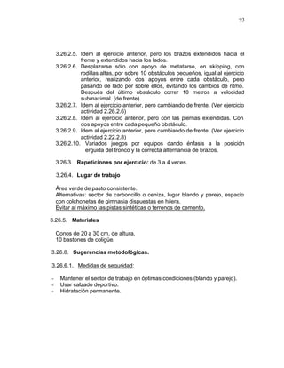 93




    3.26.2.5. Idem al ejercicio anterior, pero los brazos extendidos hacia el
              frente y extendidos hacia los lados.
    3.26.2.6. Desplazarse sólo con apoyo de metatarso, en skipping, con
              rodillas altas, por sobre 10 obstáculos pequeños, igual al ejercicio
              anterior, realizando dos apoyos entre cada obstáculo, pero
              pasando de lado por sobre ellos, evitando los cambios de ritmo.
              Después del último obstáculo correr 10 metros a velocidad
              submaximal. (de frente).
    3.26.2.7. Idem al ejercicio anterior, pero cambiando de frente. (Ver ejercicio
              actividad 2.26.2.6)
    3.26.2.8. Idem al ejercicio anterior, pero con las piernas extendidas. Con
              dos apoyos entre cada pequeño obstáculo.
    3.26.2.9. Idem al ejercicio anterior, pero cambiando de frente. (Ver ejercicio
              actividad 2.22.2.8)
    3.26.2.10. Variados juegos por equipos dando énfasis a la posición
                erguida del tronco y la correcta alternancia de brazos.

    3.26.3. Repeticiones por ejercicio: de 3 a 4 veces.

    3.26.4. Lugar de trabajo

    Área verde de pasto consistente.
    Alternativas: sector de carboncillo o ceniza, lugar blando y parejo, espacio
    con colchonetas de gimnasia dispuestas en hilera.
    Evitar al máximo las pistas sintéticas o terrenos de cemento.

3.26.5. Materiales

    Conos de 20 a 30 cm. de altura.
    10 bastones de coligüe.

3.26.6. Sugerencias metodológicas.

3.26.6.1. Medidas de seguridad:

-    Mantener el sector de trabajo en óptimas condiciones (blando y parejo).
-    Usar calzado deportivo.
-    Hidratación permanente.
 