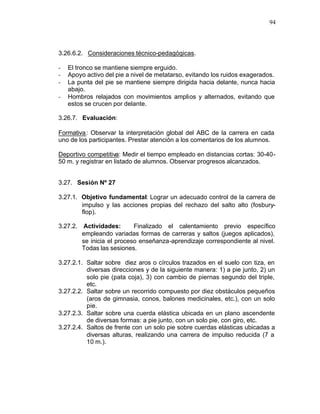 94



3.26.6.2. Consideraciones técnico-pedagógicas.

-   El tronco se mantiene siempre erguido.
-   Apoyo activo del pie a nivel de metatarso, evitando los ruidos exagerados.
-   La punta del pie se mantiene siempre dirigida hacia delante, nunca hacia
    abajo.
-   Hombros relajados con movimientos amplios y alternados, evitando que
    estos se crucen por delante.

3.26.7. Evaluación:

Formativa : Observar la interpretación global del ABC de la carrera en cada
uno de los participantes. Prestar atención a los comentarios de los alumnos.

Deportivo competitiva: Medir el tiempo empleado en distancias cortas: 30-40-
50 m. y registrar en listado de alumnos. Observar progresos alcanzados.


3.27. Sesión Nº 27

3.27.1. Objetivo fundamental: Lograr un adecuado control de la carrera de
        impulso y las acciones propias del rechazo del salto alto (fosbury-
        flop).

3.27.2. Actividades:       Finalizado el calentamiento previo específico
        empleando variadas formas de carreras y saltos (juegos aplicados),
        se inicia el proceso enseñanza-aprendizaje correspondiente al nivel.
        Todas las sesiones.

3.27.2.1. Saltar sobre diez aros o círculos trazados en el suelo con tiza, en
          diversas direcciones y de la siguiente manera: 1) a pie junto, 2) un
          solo pie (pata coja), 3) con cambio de piernas segundo del triple,
          etc.
3.27.2.2. Saltar sobre un recorrido compuesto por diez obstáculos pequeños
          (aros de gimnasia, conos, balones medicinales, etc.), con un solo
          pie.
3.27.2.3. Saltar sobre una cuerda elástica ubicada en un plano ascendente
          de diversas formas: a pie junto, con un solo pie, con giro, etc.
3.27.2.4. Saltos de frente con un solo pie sobre cuerdas elásticas ubicadas a
          diversas alturas, realizando una carrera de impulso reducida (7 a
          10 m.).
 
