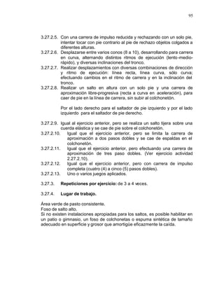 95



3.27.2.5. Con una carrera de impulso reducida y rechazando con un solo pie,
          intentar tocar con pie contrario al pie de rechazo objetos colgados a
          diferentes alturas.
3.27.2.6. Desplazarse entre varios conos (8 a 10), desarrollando para carrera
          en curva, alternando distintos ritmos de ejecución (lento -medio-
          rápido), y diversas inclinaciones del tronco.
3.27.2.7. Realizar desplazamientos con diversas combinaciones de dirección
          y ritmo de ejecución: línea recta, línea curva, sólo curva;
          efectuando cambios en el ritmo de carrera y en la inclinación del
          tronco.
3.27.2.8. Realizar un salto en altura con un solo pie y una carrera de
          aproximación libre-progresiva (recta a curva en aceleración), para
          caer de pie en la línea de carrera, sin subir al colchonetón.

          Por el lado derecho para el saltador de pie izquierdo y por el lado
          izquierdo para el saltador de pie derecho.

3.27.2.9. Igual al ejercicio anterior, pero se realiza un salto tijera sobre una
           cuerda elástica y se cae de pie sobre el colchonetón.
3.27.2.10.    Igual que el ejercicio anterior, pero se limita la carrera de
              aproximación a dos pasos dobles y se cae de espaldas en el
              colchonetón.
3.27.2.11.    Igual que el ejercicio anterior, pero efectuando una carrera de
              aproximación de tres paso dobles. (Ver ejercicio actividad
              2.27.2.10).
3.27.2.12.    Igual que el ejercicio anterior, pero con carrera de impulso
              completa (cuatro (4) a cinco (5) pasos dobles).
3.27.2.13.    Uno o varios juegos aplicados.

3.27.3.   Repeticiones por ejercicio: de 3 a 4 veces.

3.27.4.   Lugar de trabajo.

Área verde de pasto consistente.
Foso de salto alto.
Si no existen instalaciones apropiadas para los saltos, es posible habilitar en
un patio o gimnasio, un foso de colchonetas o espuma sintética de tamaño
adecuado en superficie y grosor que amortigüe eficazmente la caída.
 