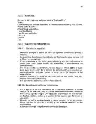 96



3.27.5. Materiales.

Secuencia fotográfica de salto con técnica “Fosbury-Flop”.
Video.
Colchonetas para un área de caída 4 x 3 metros como mínimo y 40 a 60 cms,
de alto como máximo.
2 Parantes o saltómetros.
1 cuerda elástica.
1 varilla para salto alto.
10 conos
10 aros
Tiza.

3.27.6. Sugerencias metodológicas

3.27.6.1. Medidas de seguridad:

-   Mantener siempre el sector de caída en óptimas condiciones (blando y
    elástico).
-   La superficie de recepción (caída) debe ser ligeramente sobre elevada (40
    a 60 cm. como máximo)
-   Es recomendable el uso de la cuerda elástica y sólo esporádicamente la
    varilla para salto (fases finales del aprendizaje y eventualmente en
    competencias)
-   Se debe acondicionar el terreno, ya sea trazando líneas sobre el suelo
    para guiar la dirección de la carrera de aproximación, que pueden ser
    perpendiculares, oblicuas, curvas o recta curva de acuerdo a las
    necesidades.
-   Además marcar el punto de rechazo con zona de tiza, conos, aros, etc.
    (Primer tercio del colchonetón)
-   Los ejecutantes abandonan el foso hacia delante.

3.27.6.2. Consideraciones técnico-pedagógicas.

-   En la ejecución de los multisaltos es conveniente acentuar la acción
    vertical de los rechazos, para lo cual se recomienda mantener siempre el
    tronco muy erguido y lograr una adecuada coordinación en la extensión
    de tobillos, rodillas, cadera y la acción de los brazos; para favorecer la
    elevación.
-   Durante los saltos se debe buscar la mayor amplitud de los segmentos
    libres (piernas de péndulo y brazos) y una máxima extensión en los
    movimientos.
-   Extender el cuerpo completamente al final del despegue.
 