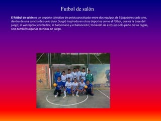 El fútbol de salón es un deporte colectivo de pelota practicado entre dos equipos de 5 jugadores cada uno,
dentro de una cancha de suelo duro. Surgió inspirado en otros deportes como el fútbol, que es la base del
juego; el waterpolo; el voleibol; el balonmano y el baloncesto; tomando de estos no solo parte de las reglas,
sino también algunas técnicas de juego.
Futbol de salón
 