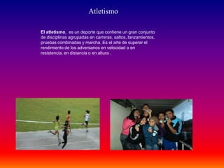 Atletismo
El atletismo, es un deporte que contiene un gran conjunto
de disciplinas agrupadas en carreras, saltos, lanzamientos,
pruebas combinadas y marcha. Es el arte de superar el
rendimiento de los adversarios en velocidad o en
resistencia, en distancia o en altura .
 