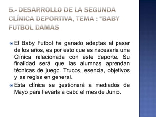  El Baby Futbol ha ganado adeptas al pasar
de los años, es por esto que es necesaria una
Clínica relacionada con este deporte. Su
finalidad será que las alumnas aprendan
técnicas de juego. Trucos, esencia, objetivos
y las reglas en general.
 Esta clínica se gestionará a mediados de
Mayo para llevarla a cabo el mes de Junio.
 